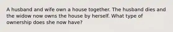 A husband and wife own a house together. The husband dies and the widow now owns the house by herself. What type of ownership does she now have?