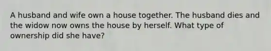 A husband and wife own a house together. The husband dies and the widow now owns the house by herself. What type of ownership did she have?