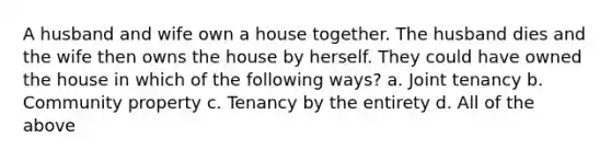 A husband and wife own a house together. The husband dies and the wife then owns the house by herself. They could have owned the house in which of the following ways? a. Joint tenancy b. Community property c. Tenancy by the entirety d. All of the above