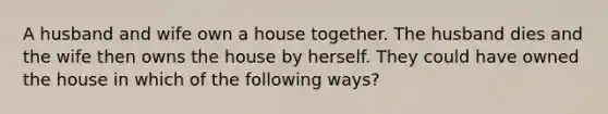 A husband and wife own a house together. The husband dies and the wife then owns the house by herself. They could have owned the house in which of the following ways?