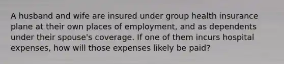 A husband and wife are insured under group health insurance plane at their own places of employment, and as dependents under their spouse's coverage. If one of them incurs hospital expenses, how will those expenses likely be paid?