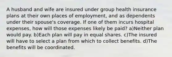 A husband and wife are insured under group health insurance plans at their own places of employment, and as dependents under their spouse's coverage. If one of them incurs hospital expenses, how will those expenses likely be paid? a)Neither plan would pay. b)Each plan will pay in equal shares. c)The insured will have to select a plan from which to collect benefits. d)The benefits will be coordinated.