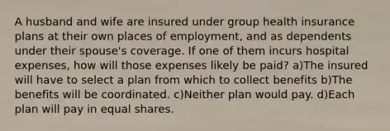 A husband and wife are insured under group health insurance plans at their own places of employment, and as dependents under their spouse's coverage. If one of them incurs hospital expenses, how will those expenses likely be paid? a)The insured will have to select a plan from which to collect benefits b)The benefits will be coordinated. c)Neither plan would pay. d)Each plan will pay in equal shares.