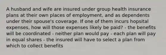 A husband and wife are insured under group health insurance plans at their own places of employment, and as dependents under their spouse's coverage. If one of them incurs hopsital expenses, how will those expenses likely be paid? - the benefits will be coordinated - neither plan would pay - each plan will pay in equal shares - the insured will have to select a plan from which to collect benefits