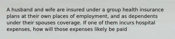 A husband and wife are insured under a group health insurance plans at their own places of employment, and as dependents under their spouses coverage. If one of them incurs hospital expenses, how will those expenses likely be paid