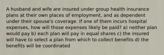 A husband and wife are insured under group health insurance plans at their own places of employment, and as dependent under their spouse's coverage. If one of them incurs hospital expenses, how will those expenses likely be paid? a) neither plan would pay b) each plan will pay in equal shares c) the insured will have to select a plan from which to collect benefits d) the benefits will be coordinated