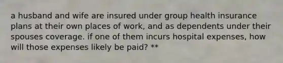 a husband and wife are insured under group health insurance plans at their own places of work, and as dependents under their spouses coverage. if one of them incurs hospital expenses, how will those expenses likely be paid? **