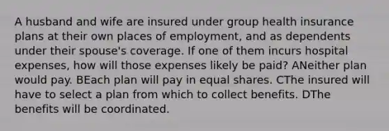 A husband and wife are insured under group health insurance plans at their own places of employment, and as dependents under their spouse's coverage. If one of them incurs hospital expenses, how will those expenses likely be paid? ANeither plan would pay. BEach plan will pay in equal shares. CThe insured will have to select a plan from which to collect benefits. DThe benefits will be coordinated.