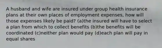 A husband and wife are insured under group health insurance plans at their own places of employment expenses, how will those expenses likely be paid? (a)the insured will have to select a plan from which to collect benefits (b)the benefits will be coordinated (c)neither plan would pay (d)each plan will pay in equal shares