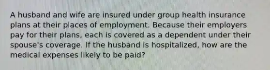 A husband and wife are insured under group health insurance plans at their places of employment. Because their employers pay for their plans, each is covered as a dependent under their spouse's coverage. If the husband is hospitalized, how are the medical expenses likely to be paid?