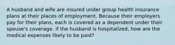 A husband and wife are insured under group health insurance plans at their places of employment. Because their employers pay for their plans, each is covered as a dependent under their spouse's coverage. if the husband is hospitalized, how are the medical expenses likely to be paid?