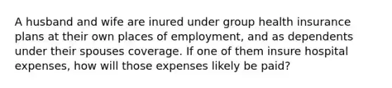 A husband and wife are inured under group health insurance plans at their own places of employment, and as dependents under their spouses coverage. If one of them insure hospital expenses, how will those expenses likely be paid?