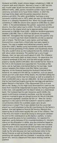 Husband and Wife, Israeli citizens began cohabiting in 1986. W of Jewish faith and H Muslim. Married in Israel in 1987 but this was invalid under Israeli law because the parties were of different faiths. 1991, parties moved to London had a marriage ceremony and went on to have three children. In 2007 the marriage broke down and the parties separated, divorce pronounced 2010. The wife's grandfather had been a very successful scientist and in 1973, when she was 15 she inherited shares in a company founded by him. When the couple started cohabiting in 1986 the shares were valued at £300,000, by 2007 - £28m. In the period between the parties' separation and the divorce, the share value rose to £54m. The wife received annual dividends on the shares which up to approximately 2002 amounted to £38,000. From 2002 - 2008 the dividend payments totalled £180,000. Then in 2010 the dividends increased to £460,000. Throughout the marriage (21 years) the parties' only source of income was from share dividends and the occasional sale of shares. The fmh was in joint names and had been financed from a loan from a friend who had been repaid in shares. This was a modest semi-detached property worth £226,000 (2007). Neither party had worked outside the home but had shared parenting of the children and household chores. The wife couldn't drive so the husband ferried the children and wife about when necessary. The parties had a very frugal lifestyle, their car was only worth about £1,000. The childrens' education had mostly been at state schools. On separation the husband remained in the fmh, and the wife bought another property nearby (worth £345,000). She transferred her share in the fmh to the husband and supported him financially at the same rate as had been maintained during the marriage. Good contact between the children and their father took place regularly. At the financial hearing the Husband claimed £18m based on his needs of £105,000 pa. In addition, such an award would give him a fair share of the assets. He intended selling the fmh and buying a home near his mosque as well as a property in Israel (£450,000) and a new car (£60,000). He had now realised that he had lived too frugally during his marriage and wanted a better lifestyle in the future. (This represented 33% to H and 66% to W). Bodey, J in the High Court dismissed H's claim on the basis that it would be inappropriate to apply the sharing principle in this case, and awarded £5m for future needs on a clean break basis. The husband had his own resources worth £300k, the award could finance a property purchase, and the remainder could be invested to give an annual income for life of £130,000. The husband appealed. Question for the CA - Was the correct approach in the case to limit the husband's award to needs in circumstances where the available assets were all pre-matrimonial in origin? The H also claimed that the court had placed too much emphasis to the W's contribution to the family's welfare. She had agreed to finance the family's lifestyle thus meaning the H could share equally the care of the children. The H felt that this meant it would be wrong to distinguish between his and his W's contributions to the family's welfare, no extra weight should be given to her contribution. CA rejected H's argument, partly because of his misunderstanding of L. Nicholl's stance on discrimination in White. Any discrimination based on superficial differences would be unfair, but there had not been discrimination in this case because both parties had stayed at home. There was a substantial difference in the contributions made by the wife because she had contributed solely to the family finances as well as sharing the homemaker role and parenting role equally with her husband. It would be unfair to ignore this, and so a departure from equal sharing could be justified.