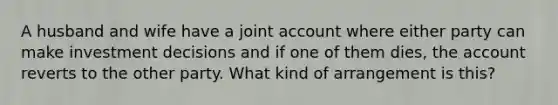 A husband and wife have a joint account where either party can make investment decisions and if one of them dies, the account reverts to the other party. What kind of arrangement is this?