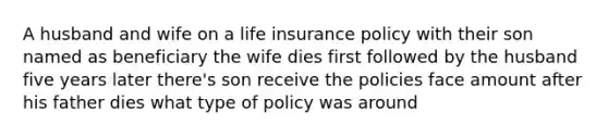 A husband and wife on a life insurance policy with their son named as beneficiary the wife dies first followed by the husband five years later there's son receive the policies face amount after his father dies what type of policy was around