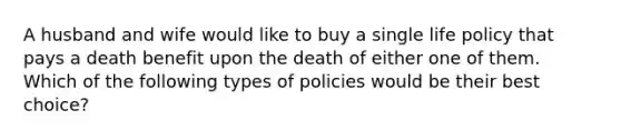 A husband and wife would like to buy a single life policy that pays a death benefit upon the death of either one of them. Which of the following types of policies would be their best choice?