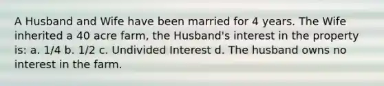 A Husband and Wife have been married for 4 years. The Wife inherited a 40 acre farm, the Husband's interest in the property is: a. 1/4 b. 1/2 c. Undivided Interest d. The husband owns no interest in the farm.