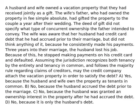 A husband and wife owned a vacation property that they had received jointly as a gift. The wife's father, who had owned the property in fee simple absolute, had gifted the property to the couple a year after their wedding. The deed of gift did not specify what type of concurrent ownership the father intended to convey. The wife was aware that her husband had credit card debt that he had accrued prior to their marriage, but did not think anything of it, because he consistently made his payments. Three years into their marriage, the husband lost his job. Because of this, he stopped making payments on his credit card and defaulted. Assuming the jurisdiction recognizes both tenancy by the entirety and tenancy in common, and follows the majority rule regarding claims of creditors, may the credit company attach the vacation property in order to satisfy the debt? A) Yes, because the husband and wife own the property as tenants in common. B) No, because the husband accrued the debt prior to the marriage. C) No, because the husband was granted an ownership interest in the property after he had accrued the debt. D) No, because it is only the husband's debt.