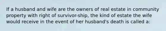 If a husband and wife are the owners of real estate in community property with right of survivor-ship, the kind of estate the wife would receive in the event of her husband's death is called a: