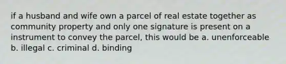 if a husband and wife own a parcel of real estate together as community property and only one signature is present on a instrument to convey the parcel, this would be a. unenforceable b. illegal c. criminal d. binding