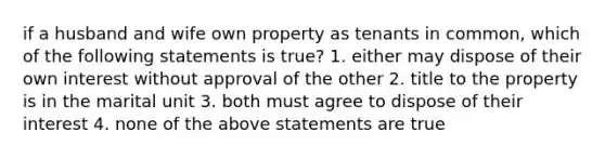 if a husband and wife own property as tenants in common, which of the following statements is true? 1. either may dispose of their own interest without approval of the other 2. title to the property is in the marital unit 3. both must agree to dispose of their interest 4. none of the above statements are true