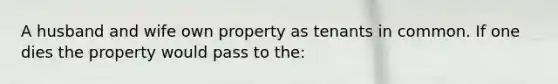 A husband and wife own property as tenants in common. If one dies the property would pass to the: