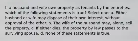 If a husband and wife own property as tenants by the entireties, which of the following statements is true? Select one: a. Either husband or wife may dispose of their own interest, without approval of the other. b. The wife of the husband may, alone, sell the property. c. If either dies, the property by law passes to the surviving spouse. d. None of these statements is true.