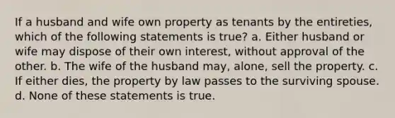 If a husband and wife own property as tenants by the entireties, which of the following statements is true? a. Either husband or wife may dispose of their own interest, without approval of the other. b. The wife of the husband may, alone, sell the property. c. If either dies, the property by law passes to the surviving spouse. d. None of these statements is true.