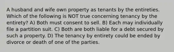 A husband and wife own property as tenants by the entireties. Which of the following is NOT true concerning tenancy by the entirety? A) Both must consent to sell. B) Each may individually file a partition suit. C) Both are both liable for a debt secured by such a property. D) The tenancy by entirety could be ended by divorce or death of one of the parties.