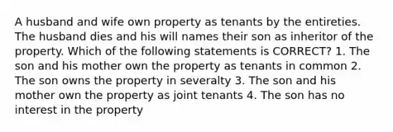 A husband and wife own property as tenants by the entireties. The husband dies and his will names their son as inheritor of the property. Which of the following statements is CORRECT? 1. The son and his mother own the property as tenants in common 2. The son owns the property in severalty 3. The son and his mother own the property as joint tenants 4. The son has no interest in the property