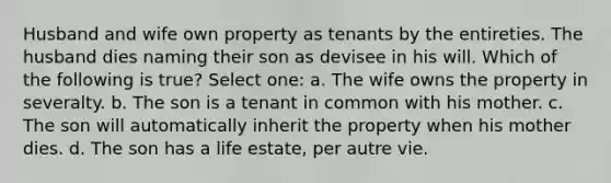 Husband and wife own property as tenants by the entireties. The husband dies naming their son as devisee in his will. Which of the following is true? Select one: a. The wife owns the property in severalty. b. The son is a tenant in common with his mother. c. The son will automatically inherit the property when his mother dies. d. The son has a life estate, per autre vie.