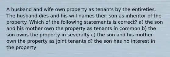 A husband and wife own property as tenants by the entireties. The husband dies and his will names their son as inheritor of the property. Which of the following statements is correct? a) the son and his mother own the property as tenants in common b) the son owns the property in severalty c) the son and his mother own the property as joint tenants d) the son has no interest in the property