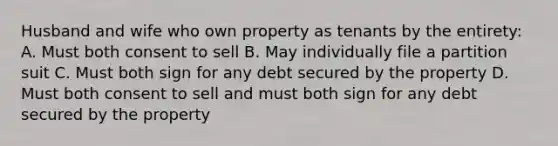 Husband and wife who own property as tenants by the entirety: A. Must both consent to sell B. May individually file a partition suit C. Must both sign for any debt secured by the property D. Must both consent to sell and must both sign for any debt secured by the property