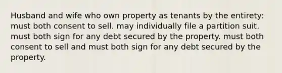 Husband and wife who own property as tenants by the entirety: must both consent to sell. may individually file a partition suit. must both sign for any debt secured by the property. must both consent to sell and must both sign for any debt secured by the property.