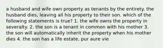 a husband and wife own property as tenants by the entirety. the husband dies, leaving all his property to their son. which of the following statements is true? 1. the wife owns the property in severalty. 2. the son is a tenant in common with his mother 3. the son will automatically inherit the property when his mother dies 4. the son has a life estate, pur aure vie