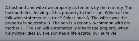 A husband and wife own property as tenants by the entirety. The husband dies, leaving all his property to their son. Which of the following statements is true? Select one: A. The wife owns the property in severalty B. The son is a tenant-in-common with his mother C. The son will automatically inherit the property when his mother dies D. The son has a life estate, pur aure vie