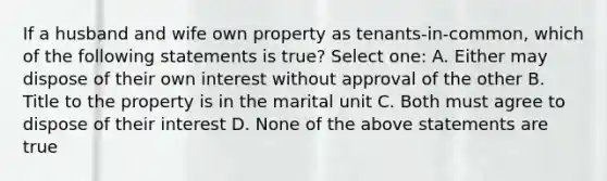 If a husband and wife own property as tenants-in-common, which of the following statements is true? Select one: A. Either may dispose of their own interest without approval of the other B. Title to the property is in the marital unit C. Both must agree to dispose of their interest D. None of the above statements are true