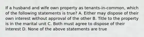 If a husband and wife own property as tenants-in-common, which of the following statements is true? A. Either may dispose of their own interest without approval of the other B. Title to the property is in the marital unit C. Both must agree to dispose of their interest D. None of the above statements are true