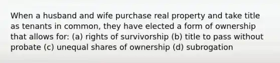 When a husband and wife purchase real property and take title as tenants in common, they have elected a form of ownership that allows for: (a) rights of survivorship (b) title to pass without probate (c) unequal shares of ownership (d) subrogation