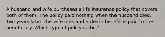 A husband and wife purchases a life insurance policy that covers both of them. The policy paid nothing when the husband died. Two years later, the wife dies and a death benefit is paid to the beneficiary. Which type of policy is this?