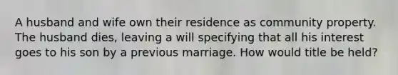 A husband and wife own their residence as community property. The husband dies, leaving a will specifying that all his interest goes to his son by a previous marriage. How would title be held?