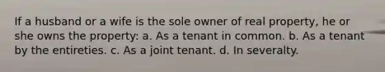 If a husband or a wife is the sole owner of real property, he or she owns the property: a. As a tenant in common. b. As a tenant by the entireties. c. As a joint tenant. d. In severalty.