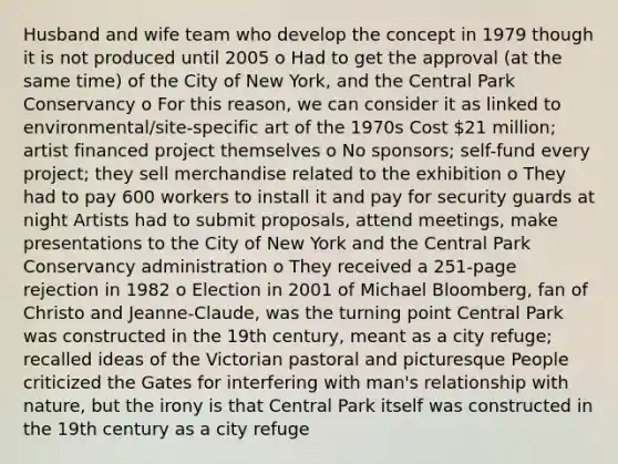 Husband and wife team who develop the concept in 1979 though it is not produced until 2005 o Had to get the approval (at the same time) of the City of New York, and the Central Park Conservancy o For this reason, we can consider it as linked to environmental/site-specific art of the 1970s Cost 21 million; artist financed project themselves o No sponsors; self-fund every project; they sell merchandise related to the exhibition o They had to pay 600 workers to install it and pay for security guards at night Artists had to submit proposals, attend meetings, make presentations to the City of New York and the Central Park Conservancy administration o They received a 251-page rejection in 1982 o Election in 2001 of Michael Bloomberg, fan of Christo and Jeanne-Claude, was the turning point Central Park was constructed in the 19th century, meant as a city refuge; recalled ideas of the Victorian pastoral and picturesque People criticized the Gates for interfering with man's relationship with nature, but the irony is that Central Park itself was constructed in the 19th century as a city refuge