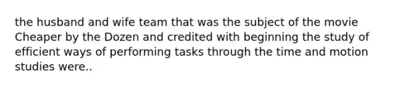 the husband and wife team that was the subject of the movie Cheaper by the Dozen and credited with beginning the study of efficient ways of performing tasks through the time and motion studies were..