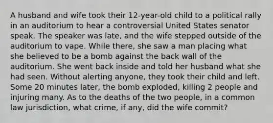 A husband and wife took their 12-year-old child to a political rally in an auditorium to hear a controversial United States senator speak. The speaker was late, and the wife stepped outside of the auditorium to vape. While there, she saw a man placing what she believed to be a bomb against the back wall of the auditorium. She went back inside and told her husband what she had seen. Without alerting anyone, they took their child and left. Some 20 minutes later, the bomb exploded, killing 2 people and injuring many. As to the deaths of the two people, in a common law jurisdiction, what crime, if any, did the wife commit?