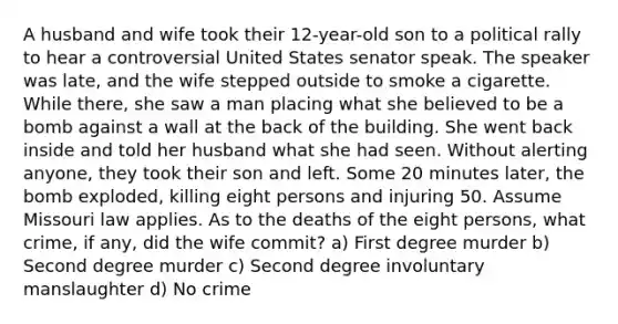 A husband and wife took their 12-year-old son to a political rally to hear a controversial United States senator speak. The speaker was late, and the wife stepped outside to smoke a cigarette. While there, she saw a man placing what she believed to be a bomb against a wall at the back of the building. She went back inside and told her husband what she had seen. Without alerting anyone, they took their son and left. Some 20 minutes later, the bomb exploded, killing eight persons and injuring 50. Assume Missouri law applies. As to the deaths of the eight persons, what crime, if any, did the wife commit? a) First degree murder b) Second degree murder c) Second degree involuntary manslaughter d) No crime