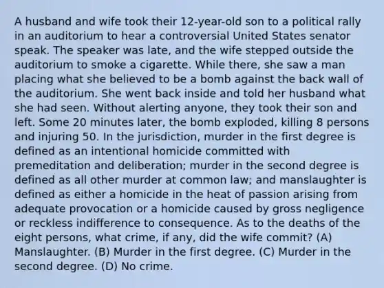 A husband and wife took their 12-year-old son to a political rally in an auditorium to hear a controversial United States senator speak. The speaker was late, and the wife stepped outside the auditorium to smoke a cigarette. While there, she saw a man placing what she believed to be a bomb against the back wall of the auditorium. She went back inside and told her husband what she had seen. Without alerting anyone, they took their son and left. Some 20 minutes later, the bomb exploded, killing 8 persons and injuring 50. In the jurisdiction, murder in the first degree is defined as an intentional homicide committed with premeditation and deliberation; murder in the second degree is defined as all other murder at common law; and manslaughter is defined as either a homicide in the heat of passion arising from adequate provocation or a homicide caused by gross negligence or reckless indifference to consequence. As to the deaths of the eight persons, what crime, if any, did the wife commit? (A) Manslaughter. (B) Murder in the first degree. (C) Murder in the second degree. (D) No crime.