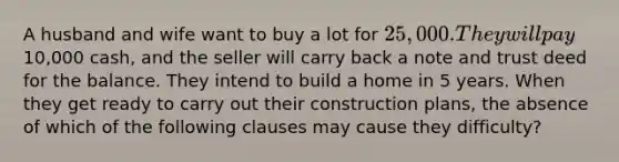 A husband and wife want to buy a lot for 25,000. They will pay10,000 cash, and the seller will carry back a note and trust deed for the balance. They intend to build a home in 5 years. When they get ready to carry out their construction plans, the absence of which of the following clauses may cause they difficulty?