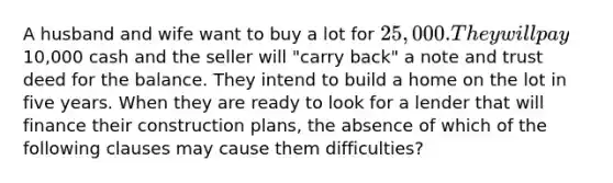 A husband and wife want to buy a lot for 25,000. They will pay10,000 cash and the seller will "carry back" a note and trust deed for the balance. They intend to build a home on the lot in five years. When they are ready to look for a lender that will finance their construction plans, the absence of which of the following clauses may cause them difficulties?