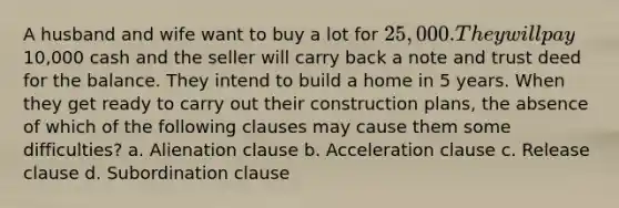 A husband and wife want to buy a lot for 25,000. They will pay10,000 cash and the seller will carry back a note and trust deed for the balance. They intend to build a home in 5 years. When they get ready to carry out their construction plans, the absence of which of the following clauses may cause them some difficulties? a. Alienation clause b. Acceleration clause c. Release clause d. Subordination clause